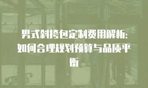男式斜挎包定制费用解析：如何合理规划预算与品质平衡