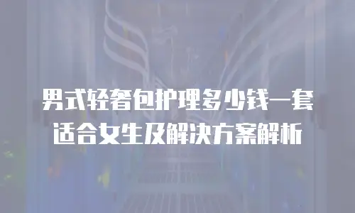 男式轻奢包护理多少钱一套适合女生及解决方案解析