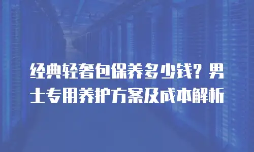 经典轻奢包保养多少钱？男士专用养护方案及成本解析