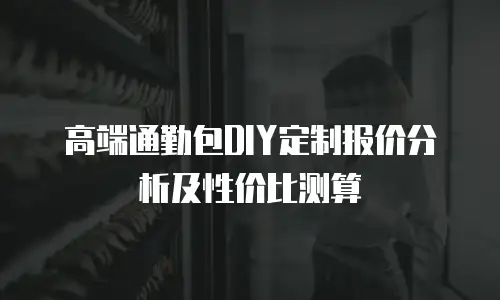 高端通勤包DIY定制报价分析及性价比测算