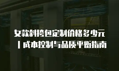 女款斜挎包定制价格多少元｜成本控制与品质平衡指南