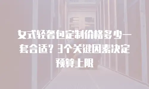 女式轻奢包定制价格多少一套合适？3个关键因素决定预算上限