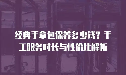 经典手拿包保养多少钱？手工服务时长与性价比解析