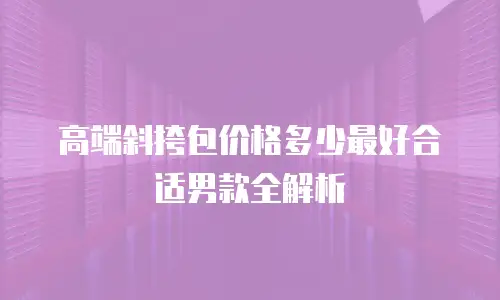 高端斜挎包价格多少最好合适男款全解析