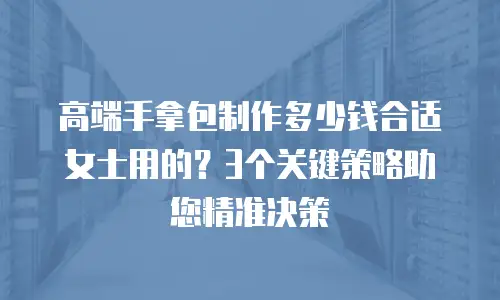 高端手拿包制作多少钱合适女士用的？3个关键策略助您精准决策