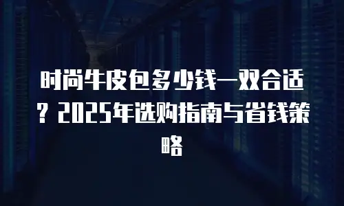 时尚牛皮包多少钱一双合适？2025年选购指南与省钱策略