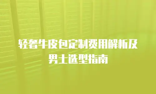 轻奢牛皮包定制费用解析及男士选型指南