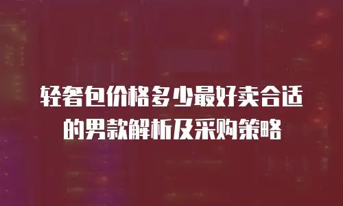 轻奢包价格多少最好卖合适的男款解析及采购策略