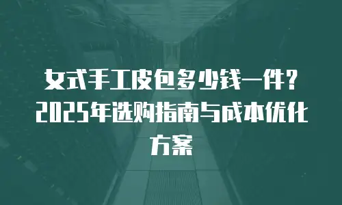 女式手工皮包多少钱一件？2025年选购指南与成本优化方案