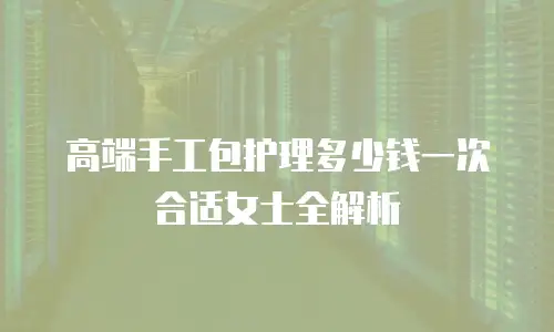 高端手工包护理多少钱一次合适女士全解析