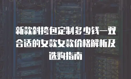 新款斜挎包定制多少钱一双合适的女款女款价格解析及选购指南
