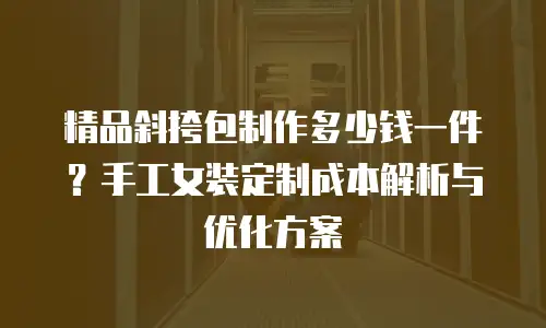 精品斜挎包制作多少钱一件？手工女装定制成本解析与优化方案