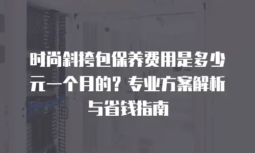 时尚斜挎包保养费用是多少元一个月的？专业方案解析与省钱指南