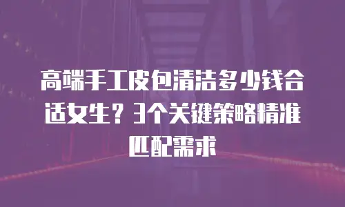 高端手工皮包清洁多少钱合适女生？3个关键策略精准匹配需求