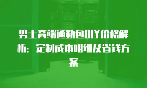 男士高端通勤包DIY价格解析：定制成本明细及省钱方案