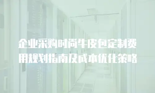 企业采购时尚牛皮包定制费用规划指南及成本优化策略