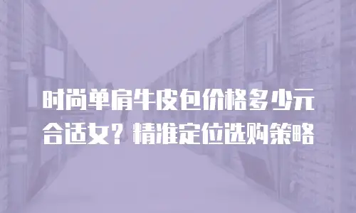 时尚单肩牛皮包价格多少元合适女？精准定位选购策略