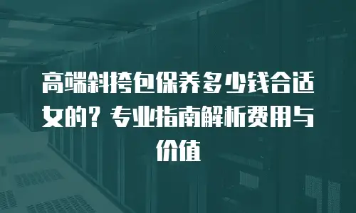高端斜挎包保养多少钱合适女的？专业指南解析费用与价值
