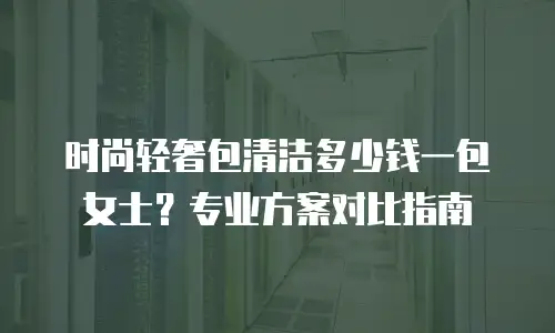 时尚轻奢包清洁多少钱一包女士？专业方案对比指南