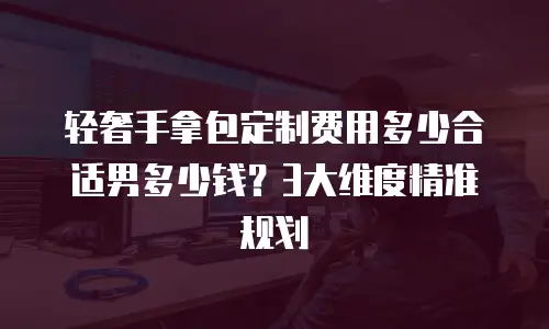 轻奢手拿包定制费用多少合适男多少钱？3大维度精准规划
