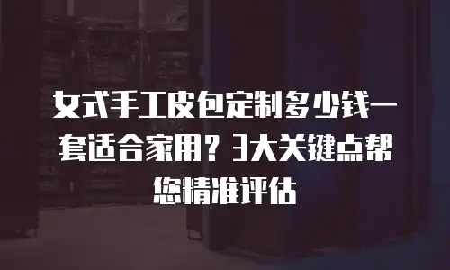 女式手工皮包定制多少钱一套适合家用？3大关键点帮您精准评估