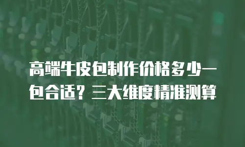 高端牛皮包制作价格多少一包合适？三大维度精准测算