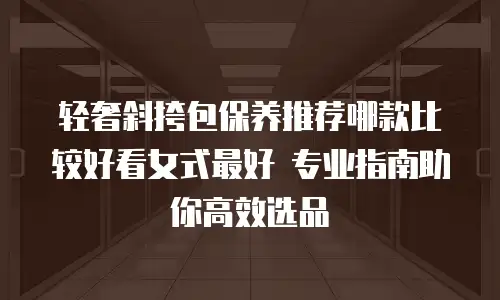 轻奢斜挎包保养推荐哪款比较好看女式最好 专业指南助你高效选品
