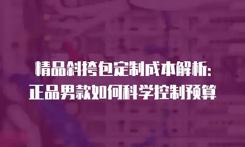 精品斜挎包定制成本解析：正品男款如何科学控制预算