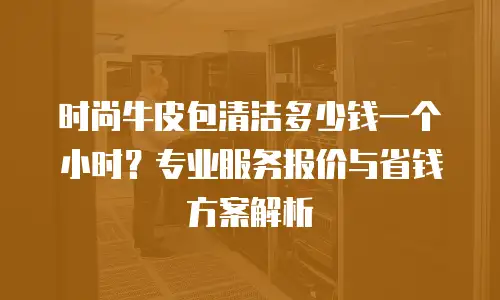 时尚牛皮包清洁多少钱一个小时？专业服务报价与省钱方案解析