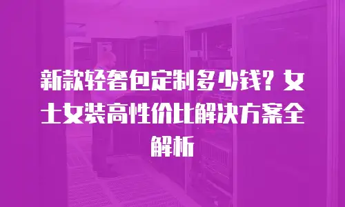 新款轻奢包定制多少钱？女士女装高性价比解决方案全解析