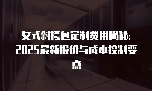 女式斜挎包定制费用揭秘：2025最新报价与成本控制要点