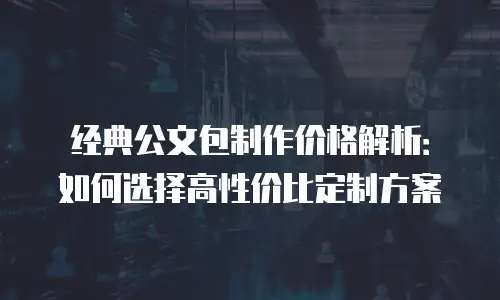 经典公文包制作价格解析：如何选择高性价比定制方案