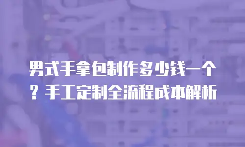 男式手拿包制作多少钱一个？手工定制全流程成本解析