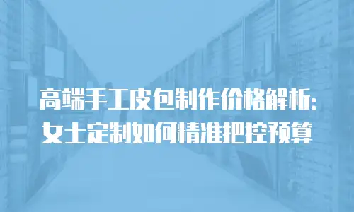 高端手工皮包制作价格解析：女士定制如何精准把控预算
