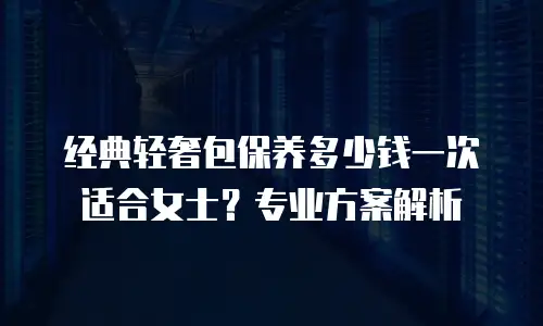 经典轻奢包保养多少钱一次适合女士？专业方案解析