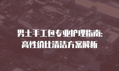男士手工包专业护理指南：高性价比清洁方案解析