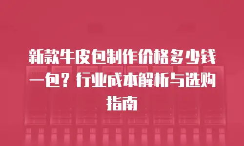 新款牛皮包制作价格多少钱一包？行业成本解析与选购指南