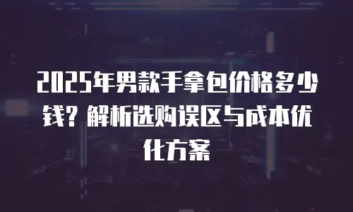 2025年男款手拿包价格多少钱？解析选购误区与成本优化方案
