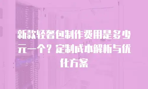 新款轻奢包制作费用是多少元一个？定制成本解析与优化方案