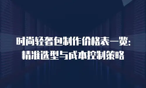 时尚轻奢包制作价格表一览：精准选型与成本控制策略