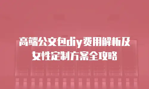高端公文包diy费用解析及女性定制方案全攻略