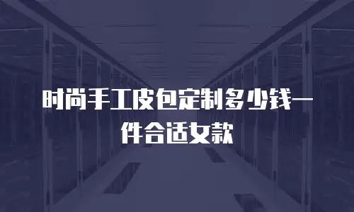 时尚手工皮包定制多少钱一件合适女款