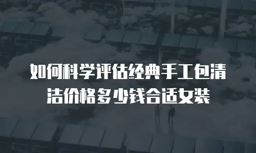 如何科学评估经典手工包清洁价格多少钱合适女装
