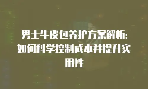 男士牛皮包养护方案解析：如何科学控制成本并提升实用性