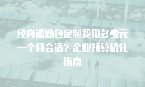经典通勤包定制费用多少元一个月合适？企业预算优化指南
