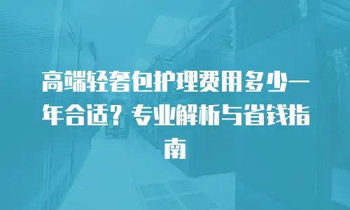 高端轻奢包护理费用多少一年合适？专业解析与省钱指南