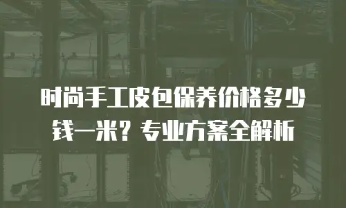 时尚手工皮包保养价格多少钱一米？专业方案全解析