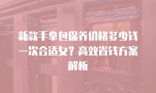 新款手拿包保养价格多少钱一次合适女？高效省钱方案解析