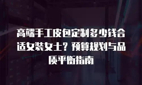 高端手工皮包定制多少钱合适女装女士？预算规划与品质平衡指南