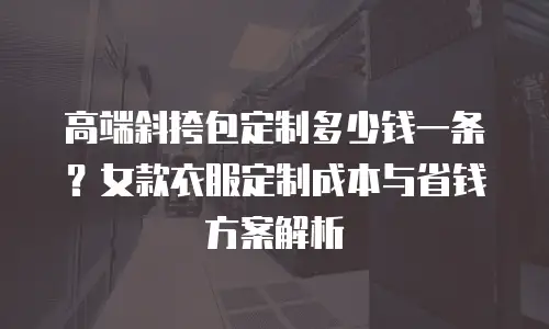 高端斜挎包定制多少钱一条？女款衣服定制成本与省钱方案解析